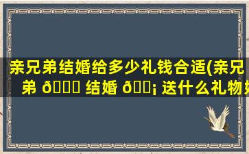 亲兄弟结婚给多少礼钱合适(亲兄弟 🐎 结婚 🐡 送什么礼物好2020年新款)